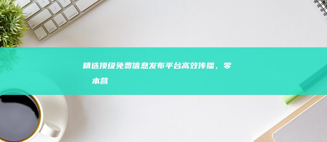 精选顶级免费信息发布平台：高效传播，零成本营销